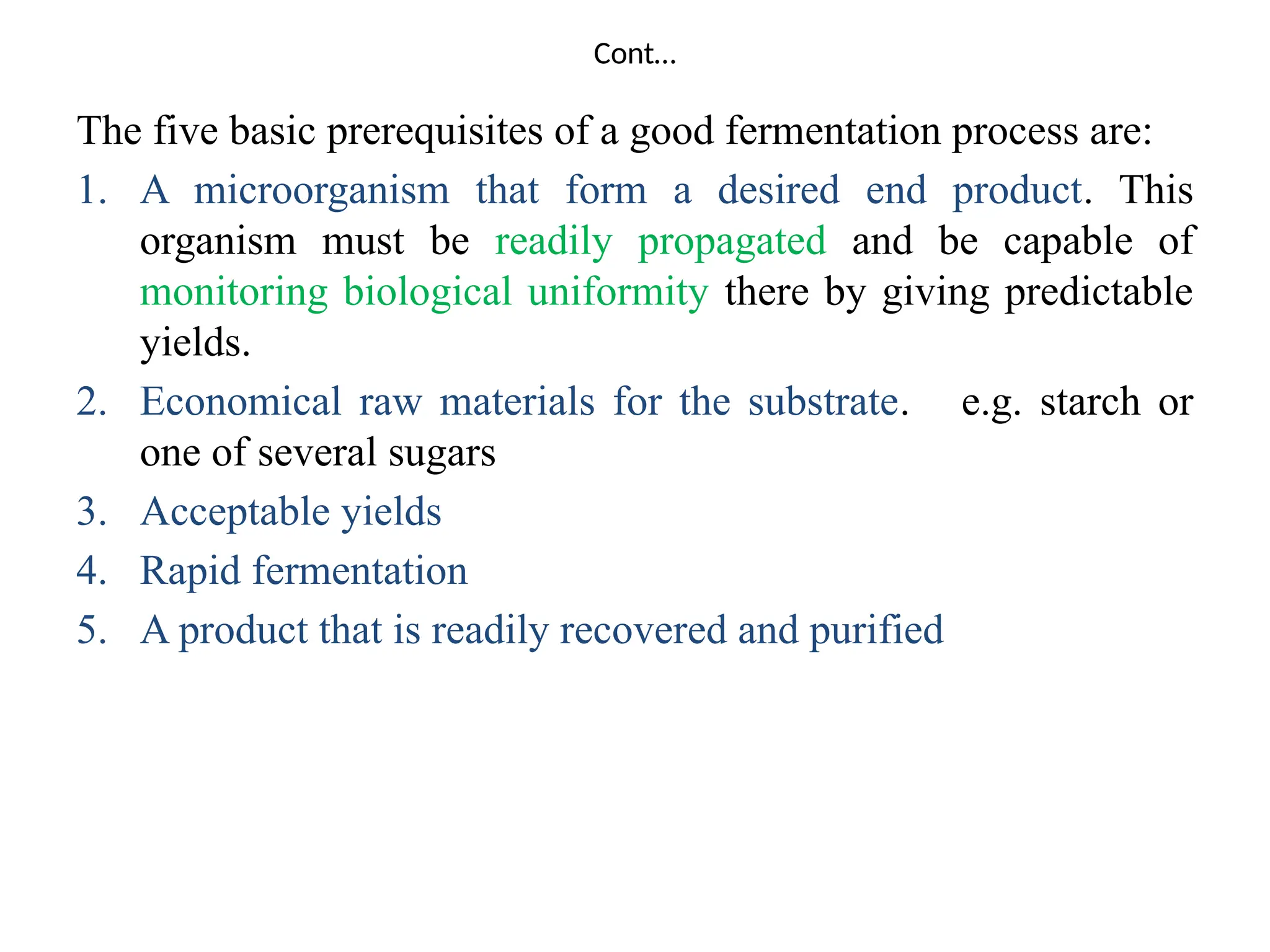 Cont…
The five basic prerequisites of a good fermentation process are:
1. A microorganism that form a desired end product. This
organism must be readily propagated and be capable of
monitoring biological uniformity there by giving predictable
yields.
2. Economical raw materials for the substrate. e.g. starch or
one of several sugars
3. Acceptable yields
4. Rapid fermentation
5. A product that is readily recovered and purified
 