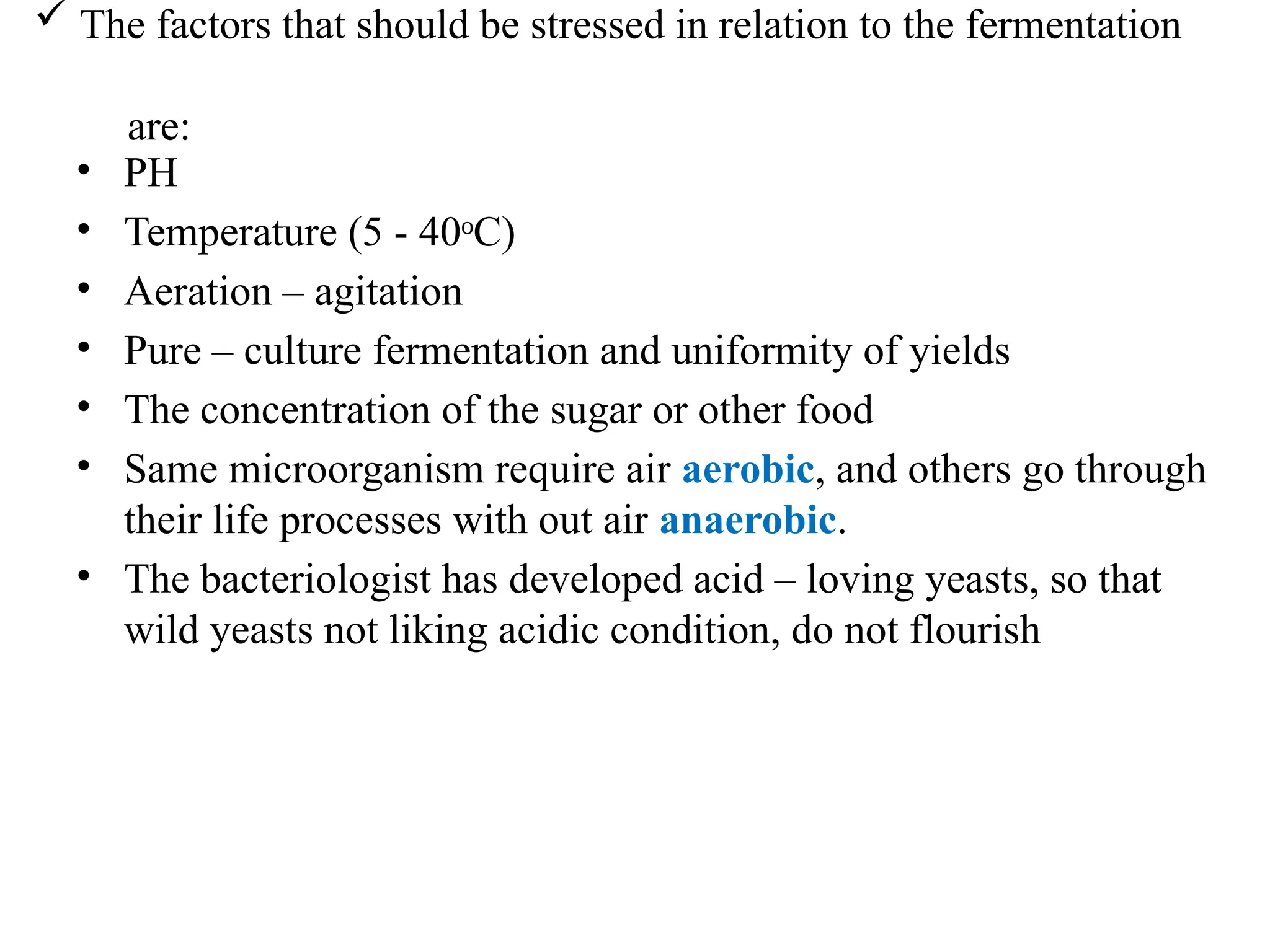  The factors that should be stressed in relation to the fermentation
are:
• PH
• Temperature (5 - 40 C)
ᵒ
• Aeration – agitation
• Pure – culture fermentation and uniformity of yields
• The concentration of the sugar or other food
• Same microorganism require air aerobic, and others go through
their life processes with out air anaerobic.
• The bacteriologist has developed acid – loving yeasts, so that
wild yeasts not liking acidic condition, do not flourish
 