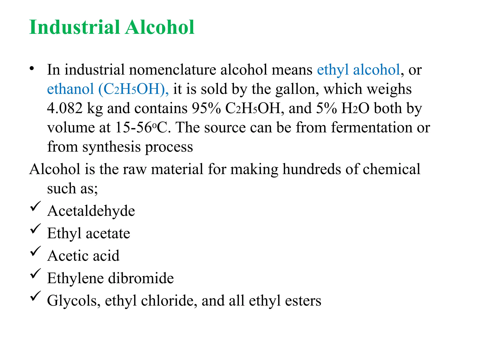 Industrial Alcohol
• In industrial nomenclature alcohol means ethyl alcohol, or
ethanol (C2H5OH), it is sold by the gallon, which weighs
4.082 kg and contains 95% C2H5OH, and 5% H2O both by
volume at 15-56 C. The source can be from fermentation or
ᵒ
from synthesis process
Alcohol is the raw material for making hundreds of chemical
such as;
 Acetaldehyde
 Ethyl acetate
 Acetic acid
 Ethylene dibromide
 Glycols, ethyl chloride, and all ethyl esters
 