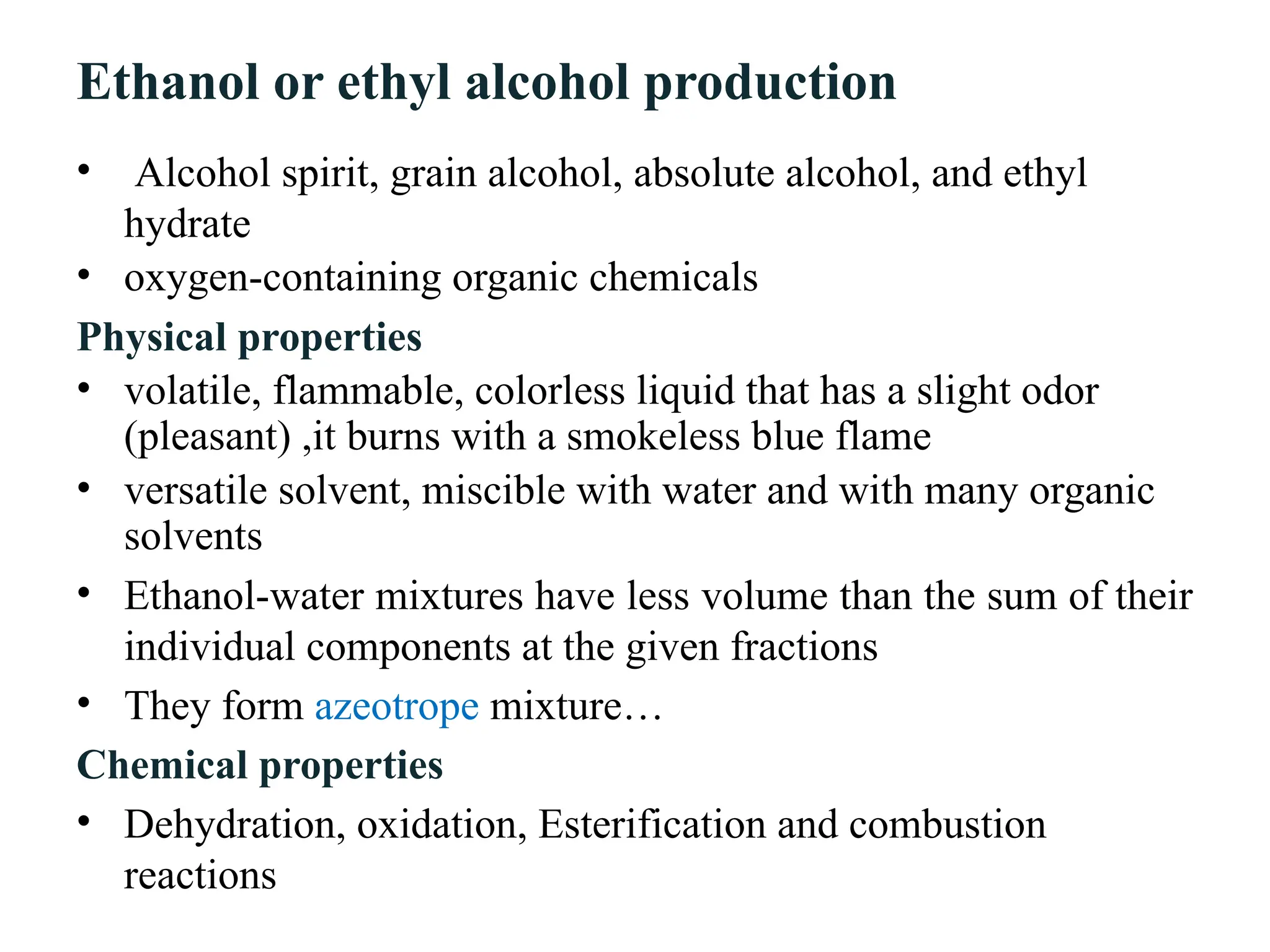 Ethanol or ethyl alcohol production
• Alcohol spirit, grain alcohol, absolute alcohol, and ethyl
hydrate
• oxygen-containing organic chemicals
Physical properties
• volatile, flammable, colorless liquid that has a slight odor
(pleasant) ,it burns with a smokeless blue flame
• versatile solvent, miscible with water and with many organic
solvents
• Ethanol-water mixtures have less volume than the sum of their
individual components at the given fractions
• They form azeotrope mixture…
Chemical properties
• Dehydration, oxidation, Esterification and combustion
reactions
 