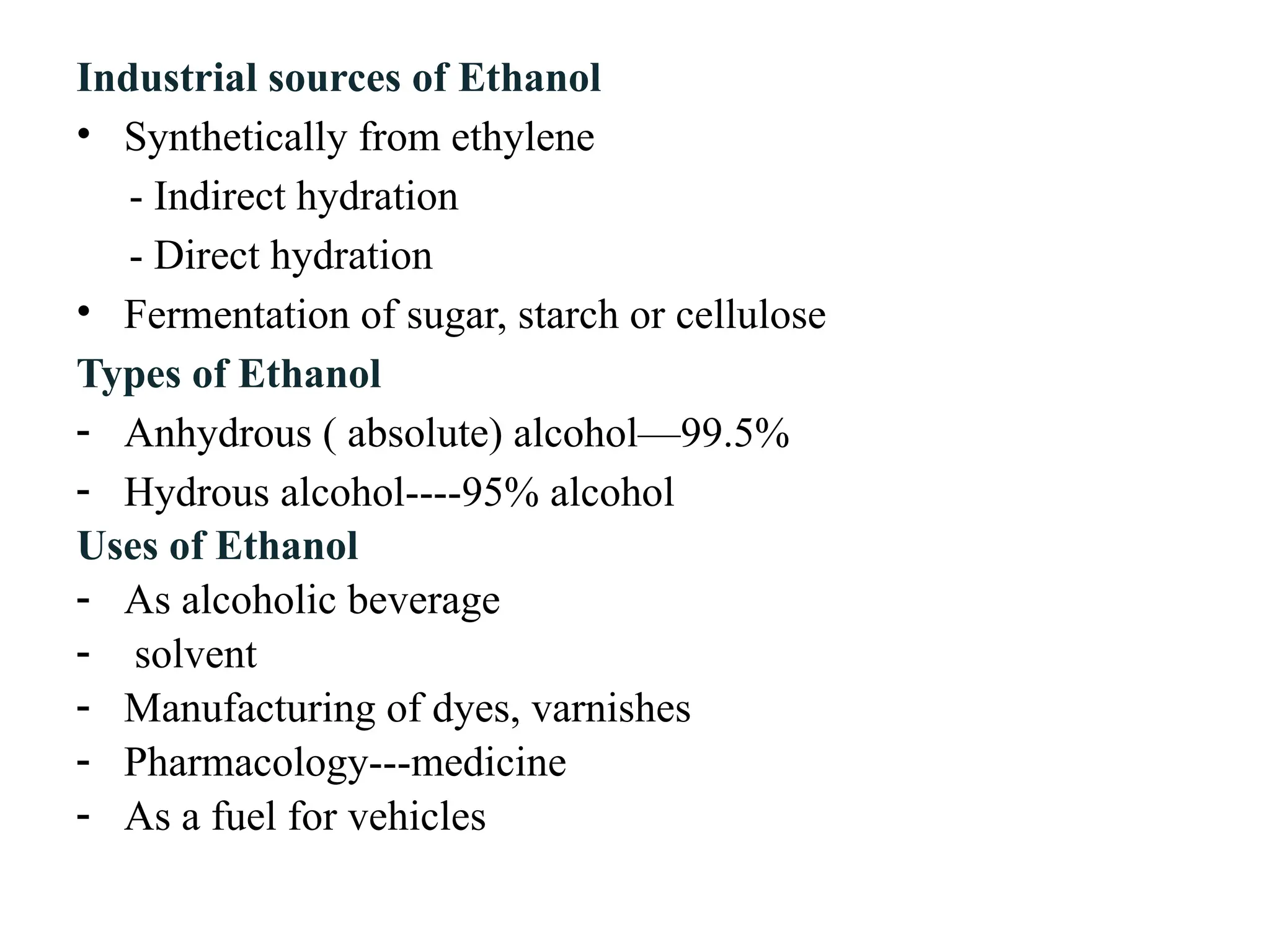 Industrial sources of Ethanol
• Synthetically from ethylene
- Indirect hydration
- Direct hydration
• Fermentation of sugar, starch or cellulose
Types of Ethanol
- Anhydrous ( absolute) alcohol—99.5%
- Hydrous alcohol----95% alcohol
Uses of Ethanol
- As alcoholic beverage
- solvent
- Manufacturing of dyes, varnishes
- Pharmacology---medicine
- As a fuel for vehicles
 