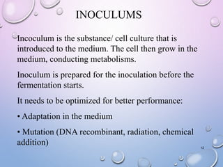 INOCULUMS
12
Incoculum is the substance/ cell culture that is
introduced to the medium. The cell then grow in the
medium, conducting metabolisms.
Inoculum is prepared for the inoculation before the
fermentation starts.
It needs to be optimized for better performance:
• Adaptation in the medium
• Mutation (DNA recombinant, radiation, chemical
addition)
 