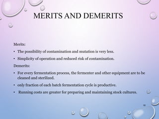 MERITS AND DEMERITS
Merits:
• The possibility of contamination and mutation is very less.
• Simplicity of operation and reduced risk of contamination.
Demerits:
• For every fermentation process, the fermenter and other equipment are to be
cleaned and sterilized.
• only fraction of each batch fermentation cycle is productive.
• Running costs are greater for preparing and maintaining stock cultures.
16
 