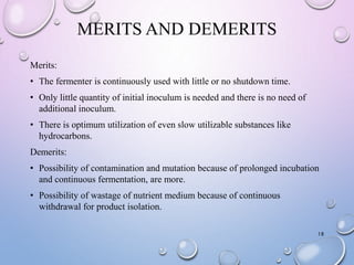 MERITS AND DEMERITS
Merits:
• The fermenter is continuously used with little or no shutdown time.
• Only little quantity of initial inoculum is needed and there is no need of
additional inoculum.
• There is optimum utilization of even slow utilizable substances like
hydrocarbons.
Demerits:
• Possibility of contamination and mutation because of prolonged incubation
and continuous fermentation, are more.
• Possibility of wastage of nutrient medium because of continuous
withdrawal for product isolation.
18
 
