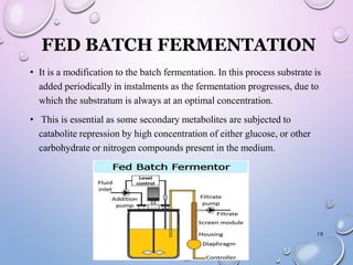 FED BATCH FERMENTATION
• It is a modification to the batch fermentation. In this process substrate is
added periodically in instalments as the fermentation progresses, due to
which the substratum is always at an optimal concentration.
• This is essential as some secondary metabolites are subjected to
catabolite repression by high concentration of either glucose, or other
carbohydrate or nitrogen compounds present in the medium.
19
 