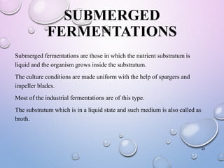 SUBMERGED
FERMENTATIONS
Submerged fermentations are those in which the nutrient substratum is
liquid and the organism grows inside the substratum.
The culture conditions are made uniform with the help of spargers and
impeller blades.
Most of the industrial fermentations are of this type.
The substratum which is in a liquid state and such medium is also called as
broth.
23
 