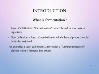 INTRODUCTION
What is fermentation?
• Pasteur’s definition: “life without air”, anaerobe red ox reactions in
organisms
• New definition: a form of metabolism in which the end products could
be further oxidized
For example: a yeast cell obtains 2 molecules of ATP per molecule of
glucose when it ferments it to ethanol
3
 