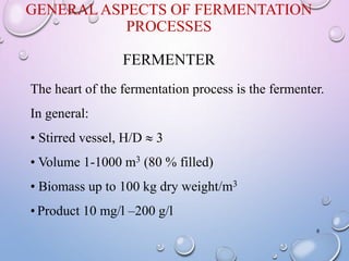 GENERALASPECTS OF FERMENTATION
PROCESSES
FERMENTER
8
The heart of the fermentation process is the fermenter.
In general:
• Stirred vessel, H/D  3
• Volume 1-1000 m3 (80 % filled)
• Biomass up to 100 kg dry weight/m3
• Product 10 mg/l –200 g/l
 