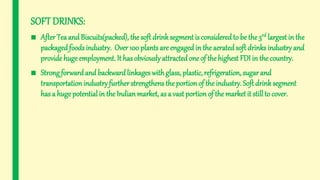 SOFT DRINKS:
■ After Tea and Biscuits(packed), the soft drinksegmentis consideredto be the 3rd largest in the
packagedfoodsindustry. Over 100 plants are engaged in the aeratedsoft drinks industryand
provide hugeemployment. It has obviouslyattractedone of the highest FDI in the country.
■ Strong forwardand backwardlinkages withglass, plastic, refrigeration, sugar and
transportation industryfurther strengthens the portion of the industry. Soft drinksegment
has a huge potential in the Indianmarket, as a vast portionof the marketit still to cover.
 