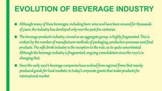 EVOLUTION OF BEVERAGE INDUSTRY
■ Althoughmany of these beverages, including beer, wineand havebeen around for thousands
of years, the industry has developed only overthe pastfew centuries.
■ The beverageproducts industry, viewedas an aggregate group, is highly fragmented. This is
evident by the number of manufacturer methods of packaging, production processes and final
products. The soft drinkindustry is the exception to the rule, as its quite concentrated.
Althoughthe beverage industryis fragmented, ongoing consolidationsince the1070’s is
changing that.
■ Since the early 1900’s beverage companies have evolved fromregional firms that mainly
producedgoods for local markets, to today’s corporate giants that makeproducts for
international market
 