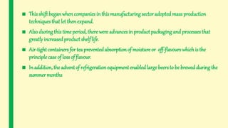 ■ This shift beganwhencompanies in this manufacturing sector adopted mass production
techniques that let thenexpand.
■ Also during this time period, there were advances in product packaging and processes that
greatly increasedproduct shelf life.
■ Air-tight containers for tea preventedabsorptionof moisture or off-flavours whichis the
principle case of loss of flavour.
■ In addition, the advent of refrigeration equipment enabledlarge beers to be brewed during the
summer months
 