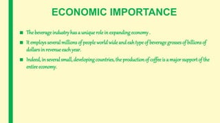 ECONOMIC IMPORTANCE
■ The beverageindustry has a unique role in expanding economy .
■ It employs several millions of peopleworld wideand eah type of beveragegrosses of billions of
dollars in revenue each year.
■ Indeed, in several small, developing countries, the production of coffee is a major supportof the
entire economy.
 