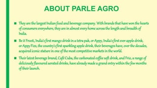 ABOUT PARLE AGRO
■ They are the largest Indian food and beverage company. Withbrands that have won the hearts
of consumers everywhere, theyare in almost every home across the length and breadthof
India.
■ Be it Frooti, India's first mangodrinkin a tetra pak, or Appy, India's first ever apple drink,
or AppyFizz, the country's first sparkling apple drink, their beverages have, over the decades,
acquirediconicstaturein one of the most competitive markets in the world.
■ Their latest beveragebrand, Café Cuba, the carbonatedcoffee soft drink, and Frio, a range of
deliciously flavouredaerated drinks, have alreadymade a grandentrywithin the few months
of their launch.
 