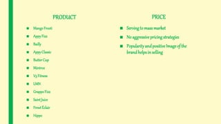 PRODUCT
■ MangoFrooti
■ AppyFizz
■ Bailly
■ AppyClassic
■ ButterCup
■ Mintrox
■ V3 Fitness
■ LMN
■ GrappoFizz
■ SaintJuice
■ FrewtÉclair
■ Hippo
PRICE
■ Servingto mass market
■ No aggressive pricingstrategies
■ Popularityandpositive Image of the
brandhelpsin selling
 