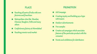 PLACE
■ Reaching all parts of Indiawithown
factories and franchisee
■ Metropolitan cities like Mumbai,
Chennai, Banglore, Delhi and many
others
■ Confectioneryfactoryat Ahemdabad
■ Reaching remoterural market
PROMOTION
■ Ad Campaign
■ Creating mystryand buildingup a hype
withteasers
■ Outdoor advertisements
■ Freesamples
■ Creative ad campaignswhichassociates
features of the particular product withthe
consumer
■ Eventsand exhibitionsfor distributors
 