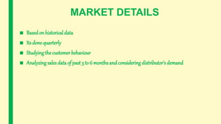 MARKET DETAILS
■ Basedon historical data
■ Its done quarterly
■ Studying the customer behaviour
■ Analyzing sales data of past 3 to 6 months and considering distributor’s demand
 
