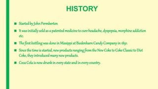 HISTORY
■ Started by JohnPermberton
■ It was initially sold as a patented medicine to cure headache, dyspepsia, morphineaddiction
etc.
■ The first bottling was done in Missippi at Biedenharn Candy Company in 1891.
■ Since the time is started, new productsranging fromthe New Coketo Coke Classic to Diet
Coke, they introducedmany new products.
■ Coca Cola is now drunkin every stateand in everycountry.
 