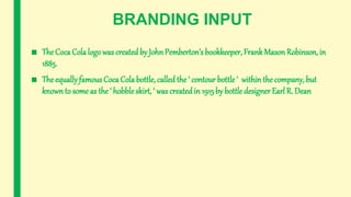 BRANDING INPUT
■ The Coca Cola logo was createdby JohnPemberton’s bookkeeper, FrankMason Robinson, in
1885.
■ The equally famous CocaCola bottle, called the ‘ contour bottle ‘ withinthe company, but
known to some as the ‘ hobble skirt, ‘ was createdin 1915 by bottle designer Earl R. Dean
 