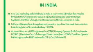 IN INDIA
■ Coca Cola was leading soft drinkbrandin India in 1997, whenit left rather than reveal its
formula to the Government and reduceits equitystakeas required under the Foreign
RegulationAct(FERA) whichgoverned the operations of foreign companies in India.
■ In the new liberalized and de-regulated environment in 1993, Coca Cola made its re-entryinto
Indiathrough its 100% owned subsidiary, HCCBPL.
■ At present there are 3 COBOregions and 27 COBO( Company OperatedBottler) units under
HCCBPL( Hindustan Coca Cola Beverages Private Limited) and 1 FOBO( Franchisee Operated
Bottler) regionand 12 FOBOunits under CCIL( Coca ColaAmatil ).
 