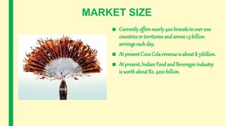 MARKET SIZE
■ Currently offers nearly400 brands in over 200
countries or territories and serves 1.5 billion
servings each day.
■ At present Coca Cola revenue is about $ 31billion.
■ At present, Indian Food and Beverages industry
is worthabout Rs. 4220billion.
 