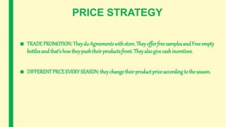 PRICE STRATEGY
■ TRADE PROMOTION: Theydo Agreements with store. They offerfree samples and Free empty
bottles and that’s how they pushtheir products front. They also givecashincentives.
■ DIFFERENTPRCEEVERY SEASON: they change their productprice according to the season.
 