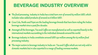 BEVERAGE INDUSTRY OVERVIEW
■ The food processing industry in India has a total turnover of around 65 million USD, which
includes value added products of around 20.6 billion USD.
■ Coca Cola, Nestle and Pepsi are the leading beverage brands that have been ruling the Indian
beveragemarket since a past few decades.
■ Amongst all the beverages, Tea and Coffee are manufacturedas well as exportedheavilyin the
international markets succumbing to the individual demands around the world.
■ Beverage industry in India constitutes aroundUSD230 million among the 65 millionfood
processing industry.
■ The major sectors in beverageindustry in Indiaare Tea and Coffee whichare not only sold in
domestic markets but re also exported to a range of leading overseas markets.
 
