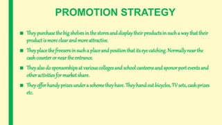 PROMOTION STRATEGY
■ They purchasethe big shelves in the stores and displaytheir products in such a way that their
product is more clear and more attractive.
■ They place the freezers in sucha place and position that its eye catching. Normallynear the
cashcounter or near the entrance.
■ They also do sponsorships at various colleges and school canteens and sponor port events and
other activities for market share.
■ They offer handyprizes under a scheme they have. They handout bicycles, TV sets, cashprizes
etc.
 