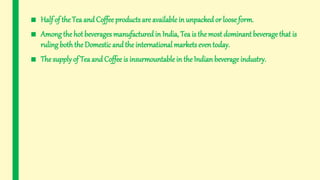 ■ Half of the Tea and Coffee products are available in unpacked or loose form.
■ Among the hot beverages manufacturedin India, Tea is themost dominant beveragethat is
ruling boththe Domestic and the international markets even today.
■ The supplyof Tea and Coffee is insurmountable in the Indian beverage industry.
 