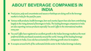 ABOUT BEVERAGE COMPANIES IN
INDIA
■ Fruit juices, pulp and concentrates and sauces or ketchups are doing well in the beverage
market in India for the pastfew years.
■ Various milk products, healthbeverages, beer and country liquors have also been contributing
largelyin the rising demandof beverages in India. The leading beverages companies in India
are also exporting various products especially Tea and Coffeeto the international markets
every year
■ Tea and Coffee have registeredan excellent growth in the Indian beverage market as the most
preferreddrinks purchasedexcessivelyaround the world. Among all the leading beverage
companies in India, Coca cola has accountedfor a thriving growth sinceits inception.
■ It occupies around60% of the carbonated drinks sector in the Indian beverage industry.
 