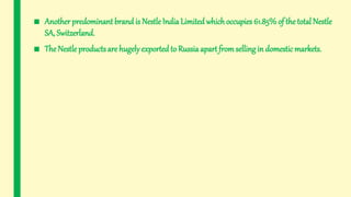 ■ Another predominant brand is NestleIndia Limitedwhichoccupies 61.85%of the total Nestle
SA, Switzerland.
■ The Nestle products are hugely exported to Russia apart fromselling in domestic markets.
 