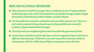 BEER ANDALCOHOLICBEVERAGES
■ Whendiscussedon alcoholicbeverages, India is considered to be the3rd largest market for
alcoholicbeverages in the world. The domesticbeer and alcoholic beverages marketis largely
dominatedby United Breweries, MohanMeakins and Radio Khaitan.
■ The demandfor beer and spirits s estimatedaround 373 millioncasesper year. There are 12
jointventure companies having a licensedcapacity of 33,919kilolitres per annumfor
production of grain based alcoholic beverages.
■ Around 56 units are manufacturing beer under licensefromthe government of India.
■ Country liquor and Indianmade Foreign liquor are the two segments in liquor, bothcater to
different sections of society. The former is verymuch consumedin rural areas and by low
income groups, while the middle classand high-income groups consume the latter.
 