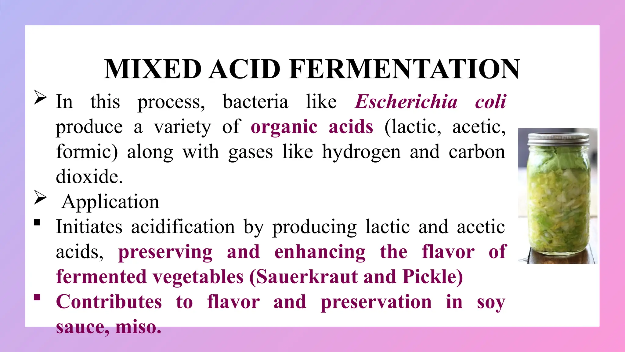 MIXED ACID FERMENTATION
 In this process, bacteria like Escherichia coli
produce a variety of organic acids (lactic, acetic,
formic) along with gases like hydrogen and carbon
dioxide.
 Application
 Initiates acidification by producing lactic and acetic
acids, preserving and enhancing the flavor of
fermented vegetables (Sauerkraut and Pickle)
 Contributes to flavor and preservation in soy
sauce, miso.
 