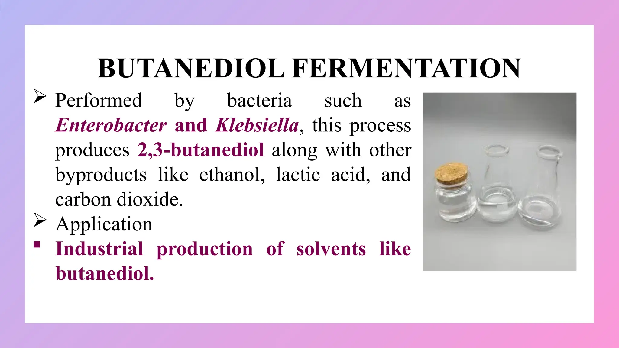 BUTANEDIOL FERMENTATION
 Performed by bacteria such as
Enterobacter and Klebsiella, this process
produces 2,3-butanediol along with other
byproducts like ethanol, lactic acid, and
carbon dioxide.
 Application
 Industrial production of solvents like
butanediol.
 