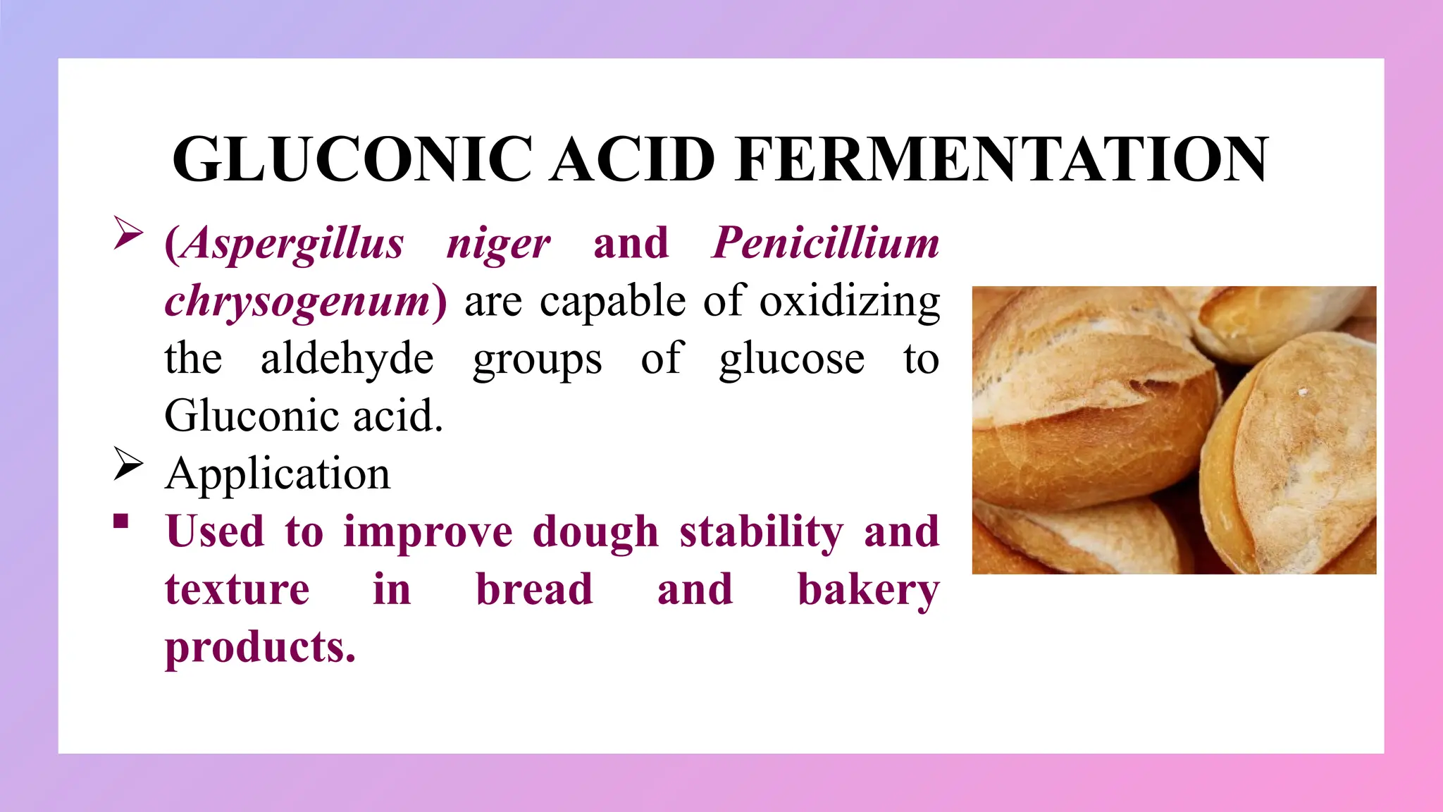 GLUCONIC ACID FERMENTATION
 (Aspergillus niger and Penicillium
chrysogenum) are capable of oxidizing
the aldehyde groups of glucose to
Gluconic acid.
 Application
 Used to improve dough stability and
texture in bread and bakery
products.
 