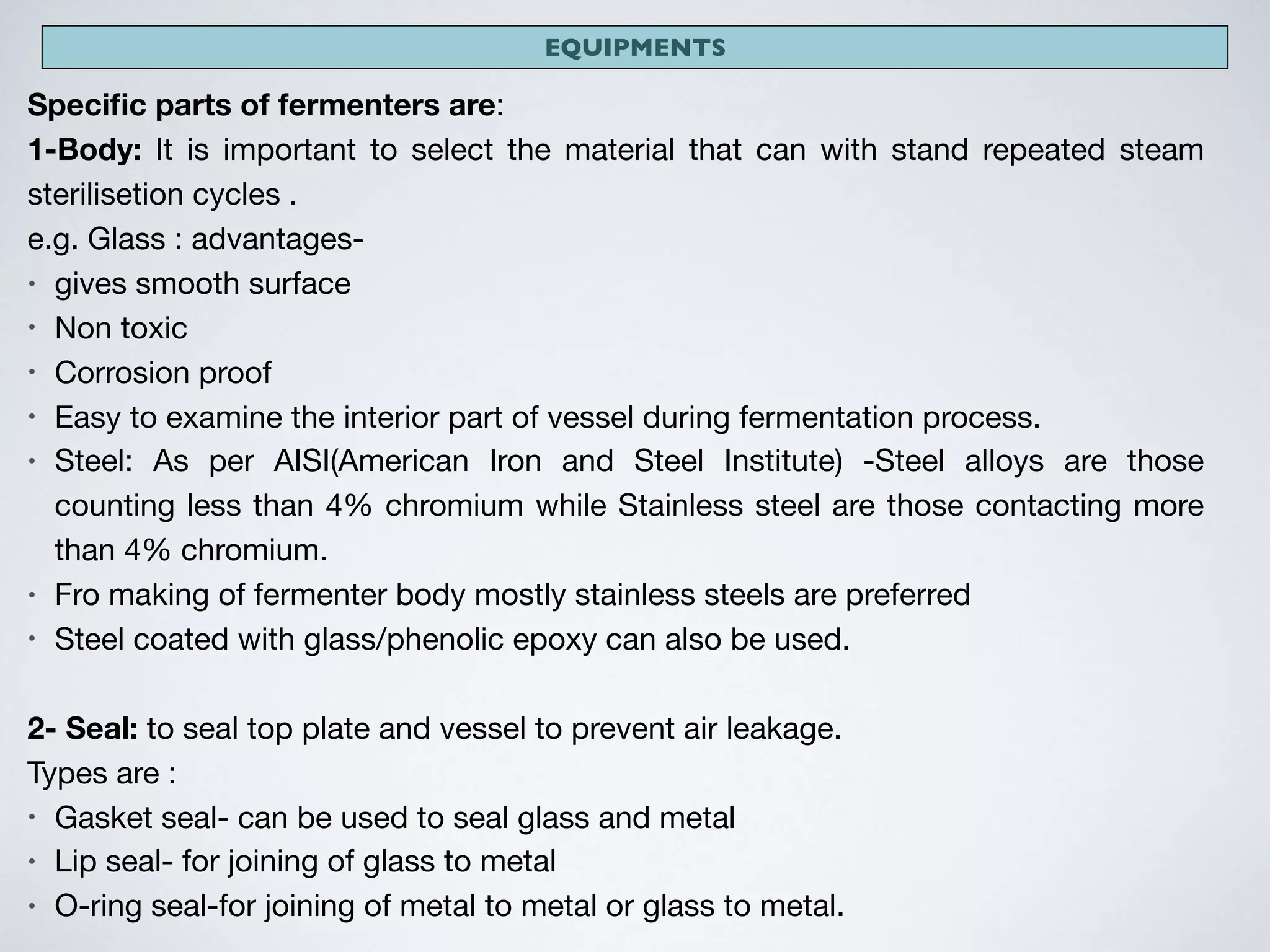 EQUIPMENTS
Speciﬁc parts of fermenters are:

1-Body: It is important to select the material that can with stand repeated steam
sterilisetion cycles .

e.g. Glass : advantages-

• gives smooth surface

• Non toxic

• Corrosion proof

• Easy to examine the interior part of vessel during fermentation process.

• Steel: As per AISI(American Iron and Steel Institute) -Steel alloys are those
counting less than 4% chromium while Stainless steel are those contacting more
than 4% chromium.

• Fro making of fermenter body mostly stainless steels are preferred 

• Steel coated with glass/phenolic epoxy can also be used.

2- Seal: to seal top plate and vessel to prevent air leakage.

Types are : 

• Gasket seal- can be used to seal glass and metal

• Lip seal- for joining of glass to metal

• O-ring seal-for joining of metal to metal or glass to metal.
 