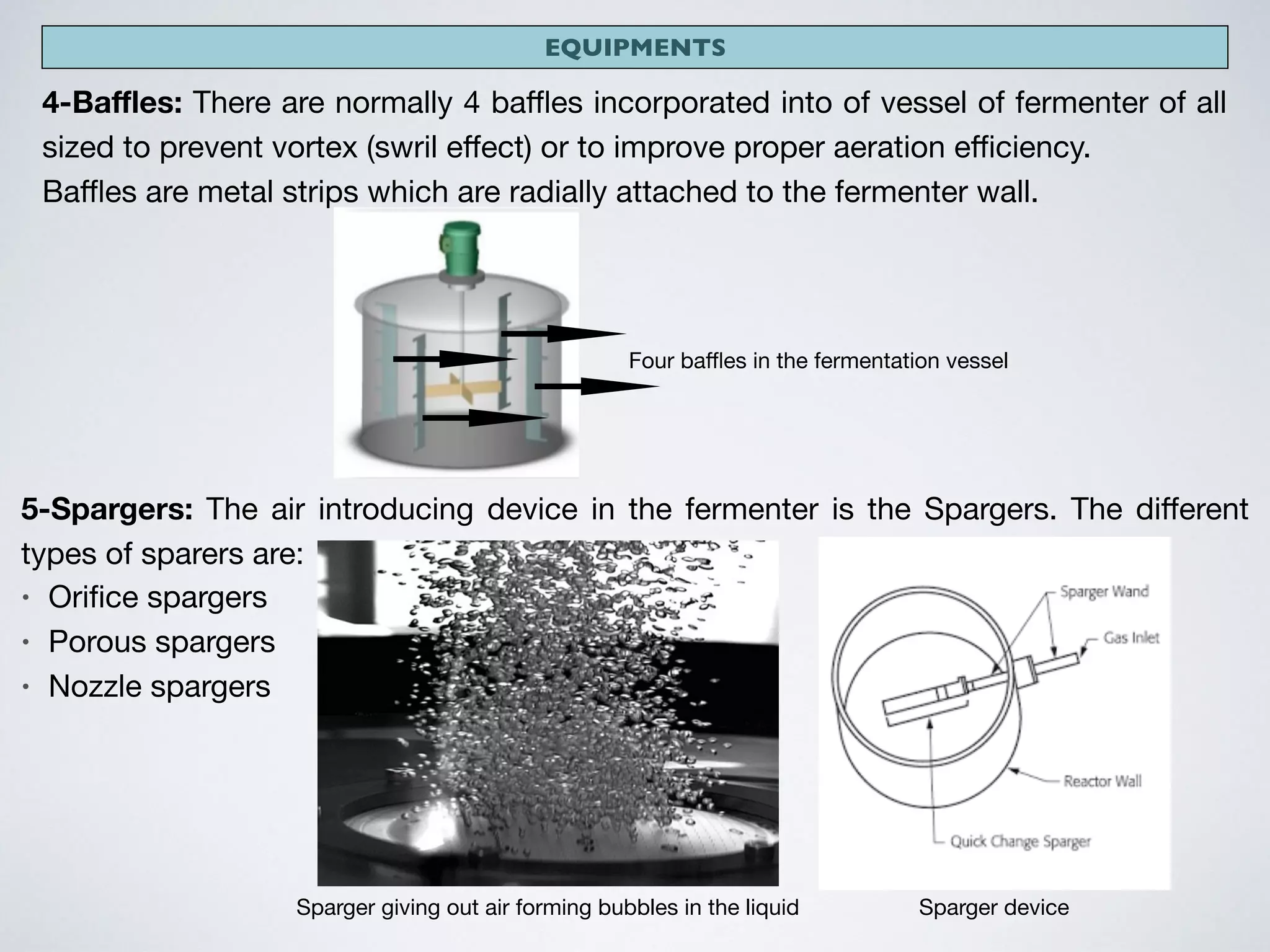 EQUIPMENTS
4-Baﬄes: There are normally 4 baﬄes incorporated into of vessel of fermenter of all
sized to prevent vortex (swril eﬀect) or to improve proper aeration eﬃciency.

Baﬄes are metal strips which are radially attached to the fermenter wall.
Four baﬄes in the fermentation vessel
5-Spargers: The air introducing device in the fermenter is the Spargers. The diﬀerent
types of sparers are:

• Oriﬁce spargers

• Porous spargers

• Nozzle spargers
Sparger giving out air forming bubbles in the liquid Sparger device
 