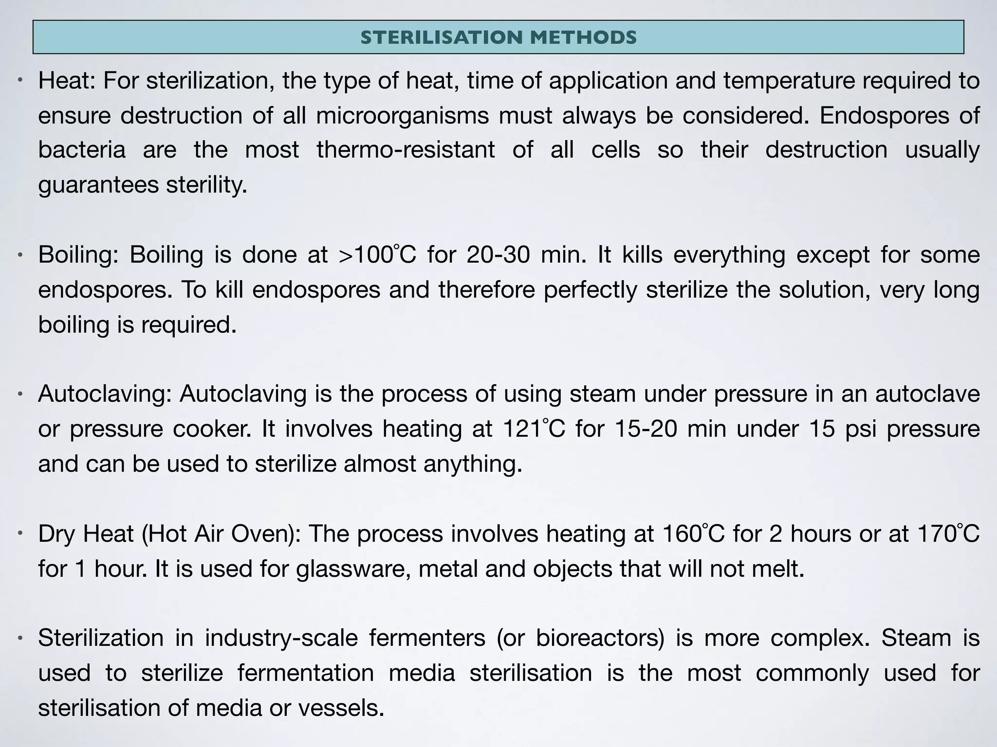 STERILISATION METHODS
• Heat: For sterilization, the type of heat, time of application and temperature required to
ensure destruction of all microorganisms must always be considered. Endospores of
bacteria are the most thermo-resistant of all cells so their destruction usually
guarantees sterility.

• Boiling: Boiling is done at >100˚C for 20-30 min. It kills everything except for some
endospores. To kill endospores and therefore perfectly sterilize the solution, very long
boiling is required. 

• Autoclaving: Autoclaving is the process of using steam under pressure in an autoclave
or pressure cooker. It involves heating at 121˚C for 15-20 min under 15 psi pressure
and can be used to sterilize almost anything. 

• Dry Heat (Hot Air Oven): The process involves heating at 160˚C for 2 hours or at 170˚C
for 1 hour. It is used for glassware, metal and objects that will not melt. 

• Sterilization in industry-scale fermenters (or bioreactors) is more complex. Steam is
used to sterilize fermentation media sterilisation is the most commonly used for
sterilisation of media or vessels.
 