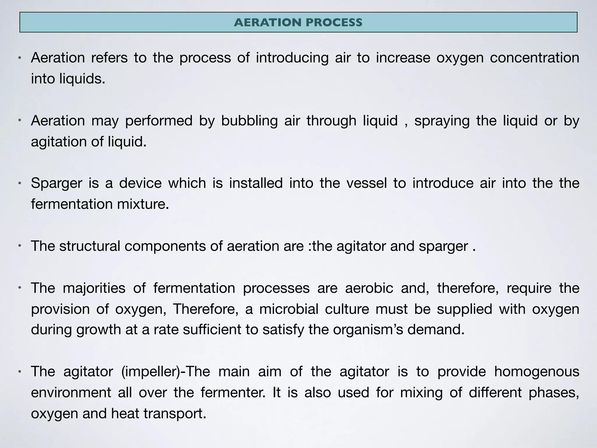 AERATION PROCESS
• Aeration refers to the process of introducing air to increase oxygen concentration
into liquids.

• Aeration may performed by bubbling air through liquid , spraying the liquid or by
agitation of liquid.

• Sparger is a device which is installed into the vessel to introduce air into the the
fermentation mixture.

• The structural components of aeration are :the agitator and sparger .

• The majorities of fermentation processes are aerobic and, therefore, require the
provision of oxygen, Therefore, a microbial culture must be supplied with oxygen
during growth at a rate suﬃcient to satisfy the organism’s demand.

• The agitator (impeller)-The main aim of the agitator is to provide homogenous
environment all over the fermenter. It is also used for mixing of diﬀerent phases,
oxygen and heat transport. 

 