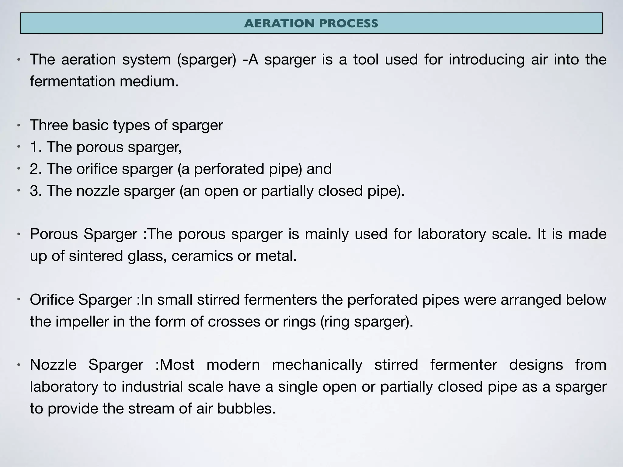 AERATION PROCESS
• The aeration system (sparger) -A sparger is a tool used for introducing air into the
fermentation medium. 

• Three basic types of sparger 

• 1. The porous sparger, 

• 2. The oriﬁce sparger (a perforated pipe) and 

• 3. The nozzle sparger (an open or partially closed pipe). 

• Porous Sparger :The porous sparger is mainly used for laboratory scale. It is made
up of sintered glass, ceramics or metal. 

• Oriﬁce Sparger :In small stirred fermenters the perforated pipes were arranged below
the impeller in the form of crosses or rings (ring sparger). 

• Nozzle Sparger :Most modern mechanically stirred fermenter designs from
laboratory to industrial scale have a single open or partially closed pipe as a sparger
to provide the stream of air bubbles.
 