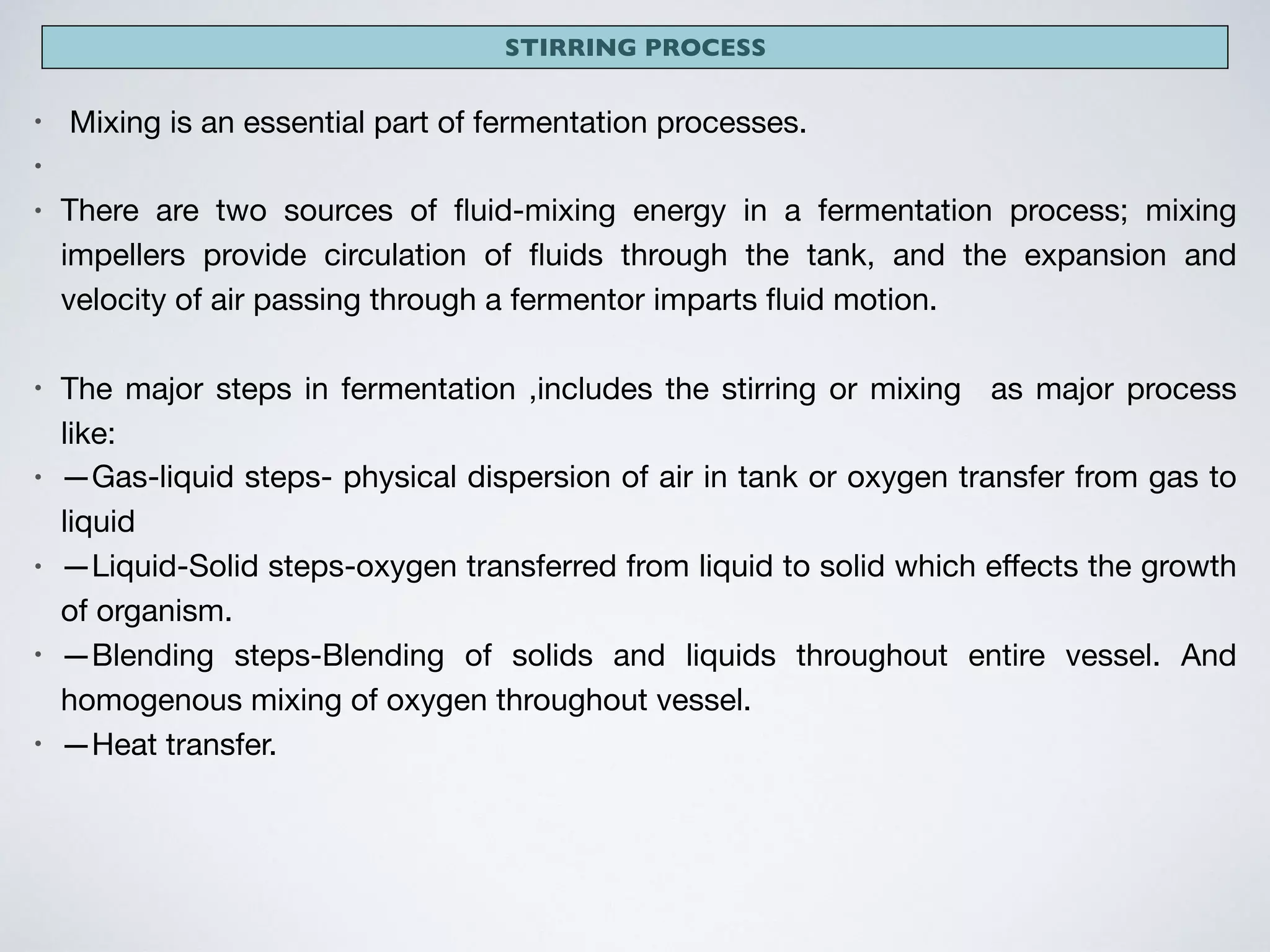 STIRRING PROCESS
• Mixing is an essential part of fermentation processes.

• 

• There are two sources of ﬂuid-mixing energy in a fermentation process; mixing
impellers provide circulation of ﬂuids through the tank, and the expansion and
velocity of air passing through a fermentor imparts ﬂuid motion.

• The major steps in fermentation ,includes the stirring or mixing as major process
like:

• —Gas-liquid steps- physical dispersion of air in tank or oxygen transfer from gas to
liquid 

• —Liquid-Solid steps-oxygen transferred from liquid to solid which eﬀects the growth
of organism.

• —Blending steps-Blending of solids and liquids throughout entire vessel. And
homogenous mixing of oxygen throughout vessel.

• —Heat transfer.
 