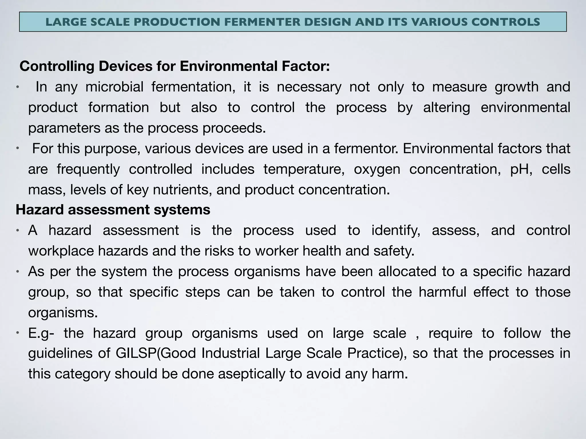 LARGE SCALE PRODUCTION FERMENTER DESIGN AND ITS VARIOUS CONTROLS
Controlling Devices for Environmental Factor:
• In any microbial fermentation, it is necessary not only to measure growth and
product formation but also to control the process by altering environmental
parameters as the process proceeds.

• For this purpose, various devices are used in a fermentor. Environmental factors that
are frequently controlled includes temperature, oxygen concentration, pH, cells
mass, levels of key nutrients, and product concentration.

Hazard assessment systems
• A  hazard assessment  is the  process  used to identify,  assess, and control
workplace hazards and the risks to worker health and safety.

• As per the system the process organisms have been allocated to a speciﬁc hazard
group, so that speciﬁc steps can be taken to control the harmful eﬀect to those
organisms.

• E.g- the hazard group organisms used on large scale , require to follow the
guidelines of GILSP(Good Industrial Large Scale Practice), so that the processes in
this category should be done aseptically to avoid any harm.
 