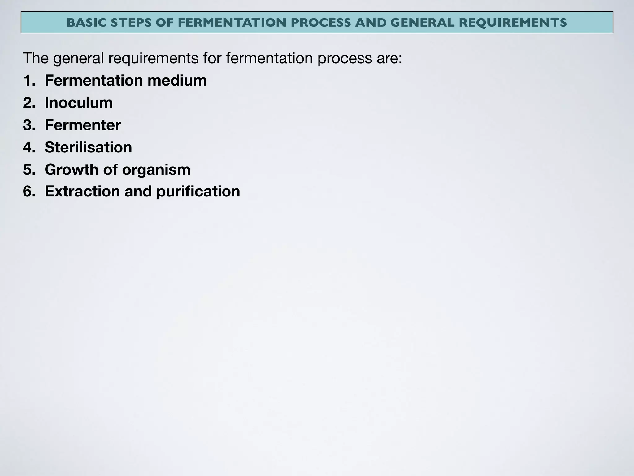 BASIC STEPS OF FERMENTATION PROCESS AND GENERAL REQUIREMENTS
The general requirements for fermentation process are:

1. Fermentation medium
2. Inoculum
3. Fermenter
4. Sterilisation
5. Growth of organism
6. Extraction and puriﬁcation
 