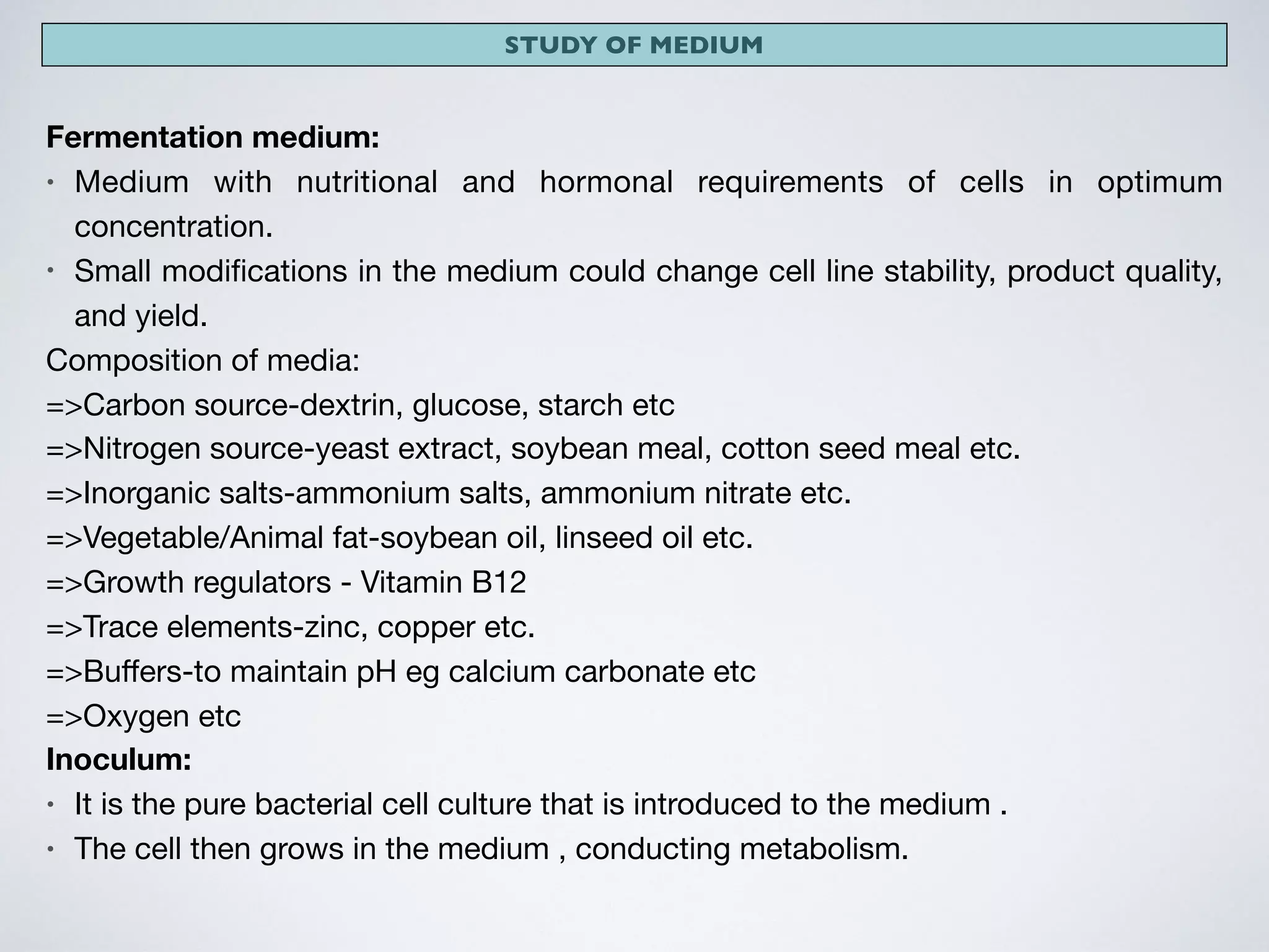 STUDY OF MEDIUM
Fermentation medium:
• Medium with nutritional and hormonal requirements of cells in optimum
concentration.

• Small modiﬁcations in the medium could change cell line stability, product quality,
and yield. 

Composition of media: 

=>Carbon source-dextrin, glucose, starch etc

=>Nitrogen source-yeast extract, soybean meal, cotton seed meal etc.

=>Inorganic salts-ammonium salts, ammonium nitrate etc.

=>Vegetable/Animal fat-soybean oil, linseed oil etc.

=>Growth regulators - Vitamin B12

=>Trace elements-zinc, copper etc.

=>Buﬀers-to maintain pH eg calcium carbonate etc

=>Oxygen etc
Inoculum:
• It is the pure bacterial cell culture that is introduced to the medium .

• The cell then grows in the medium , conducting metabolism.
 