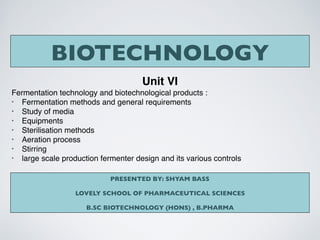 BIOTECHNOLOGY
Unit VI
Fermentation technology and biotechnological products :
• Fermentation methods and general requirements
• Study of media
• Equipments
• Sterilisation methods
• Aeration process
• Stirring
• large scale production fermenter design and its various controls
PRESENTED BY: SHYAM BASS
LOVELY SCHOOL OF PHARMACEUTICAL SCIENCES
B.SC BIOTECHNOLOGY (HONS) , B.PHARMA
 