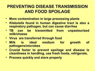 PREVENTING DISEASE TRANSMISSION
AND FOOD SPOILAGE
• More contamination in large processing plants
• Klebsiella found in human digestive tract is also a
respiratory pathogen, but can cause diarrhea
• TB can be transmitted from unpasteurized
milk/cheese
• Virus are transferred through food
• Milk is ideal medium for growth of
pathogens/microbes
• Crucial factor to prevent spoilage and disease is
cleanliness in handling, use fresh foods, refrigerate,
• Process quickly and store properly
 