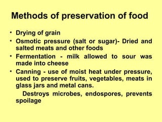 Methods of preservation of food
• Drying of grain
• Osmotic pressure (salt or sugar)- Dried and
salted meats and other foods
• Fermentation - milk allowed to sour was
made into cheese
• Canning - use of moist heat under pressure,
used to preserve fruits, vegetables, meats in
glass jars and metal cans.
Destroys microbes, endospores, prevents
spoilage
 