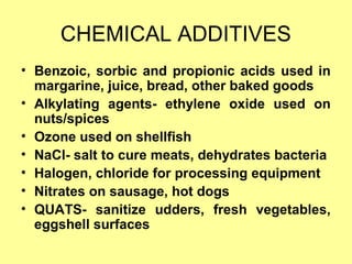 CHEMICAL ADDITIVES
• Benzoic, sorbic and propionic acids used in
margarine, juice, bread, other baked goods
• Alkylating agents- ethylene oxide used on
nuts/spices
• Ozone used on shellfish
• NaCl- salt to cure meats, dehydrates bacteria
• Halogen, chloride for processing equipment
• Nitrates on sausage, hot dogs
• QUATS- sanitize udders, fresh vegetables,
eggshell surfaces
 