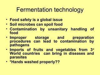Fermentation technology
• Food safety is a global issue
• Soil microbes can spoil food
• Contamination by unsanitary handling of
food
• Improper storage and preparation
procedures can lead to contamination by
pathogens
• Imports of fruits and vegetables from 3rd
World countries can bring in diseases and
parasites
• *Hands washed properly??
 