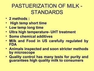 PASTUERIZATION OF MILK -
STANDARDS
• 2 methods :
• High temp short time
• Low temp long time
• Ultra high temperature- UHT treatment
• Some chemical additives
• Milk and Food in US carefully regulated by
FDA
• Animals inspected and soon stricter methods
by microscope
• Quality control has many tests for purity and
guarantees high quality milk to consumers
 