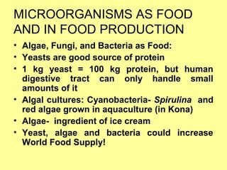 MICROORGANISMS AS FOOD
AND IN FOOD PRODUCTION
• Algae, Fungi, and Bacteria as Food:
• Yeasts are good source of protein
• 1 kg yeast = 100 kg protein, but human
digestive tract can only handle small
amounts of it
• Algal cultures: Cyanobacteria- Spirulina and
red algae grown in aquaculture (in Kona)
• Algae- ingredient of ice cream
• Yeast, algae and bacteria could increase
World Food Supply!
 